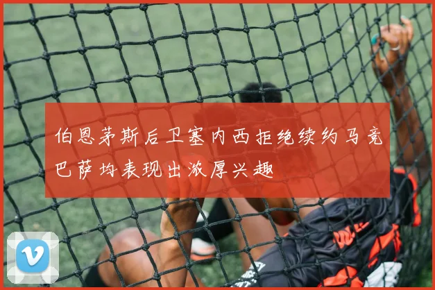 伯恩茅斯后卫塞内西拒绝续约马竞巴萨均表现出浓厚兴趣