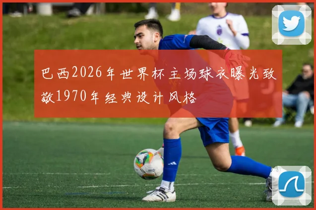 巴西2026年世界杯主场球衣曝光致敬1970年经典设计风格
