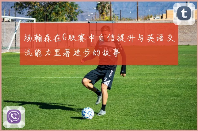 杨瀚森在G联赛中自信提升与英语交流能力显著进步的故事
