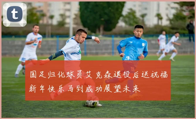 国足归化球员艾克森退役后送祝福新年快乐马到成功展望未来