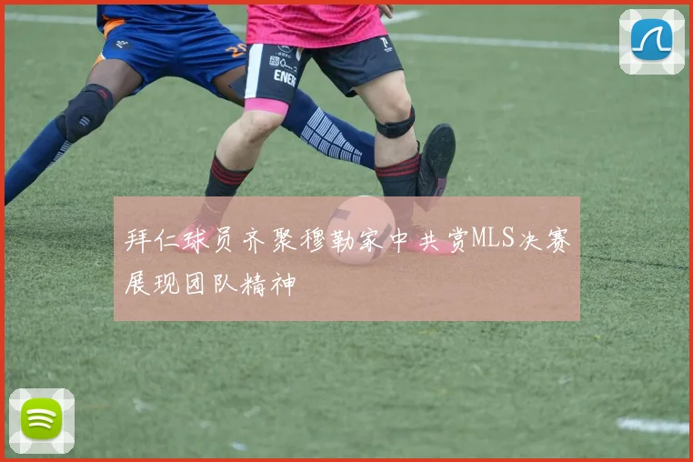拜仁球员齐聚穆勒家中共赏MLS决赛展现团队精神