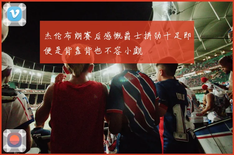 杰伦布朗赛后感慨爵士拼劲十足即便是背靠背也不容小觑