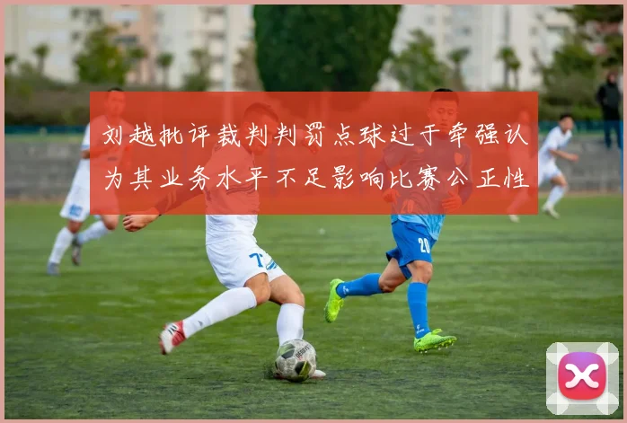 刘越批评裁判判罚点球过于牵强认为其业务水平不足影响比赛公正性