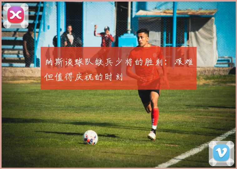 纳斯谈球队缺兵少将的胜利：艰难但值得庆祝的时刻