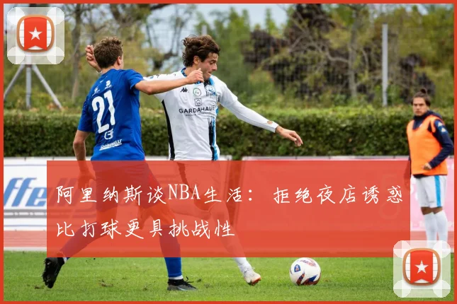 阿里纳斯谈NBA生活：拒绝夜店诱惑比打球更具挑战性