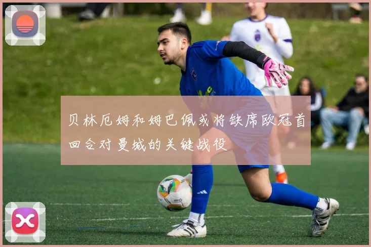 贝林厄姆和姆巴佩或将缺席欧冠首回合对曼城的关键战役