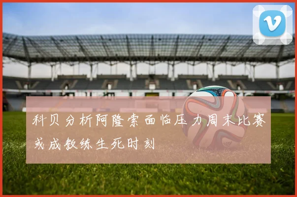 科贝分析阿隆索面临压力周末比赛或成教练生死时刻