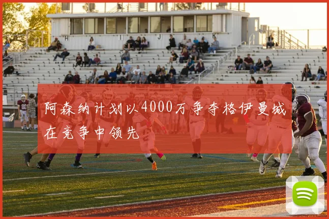 阿森纳计划以4000万争夺格伊曼城在竞争中领先
