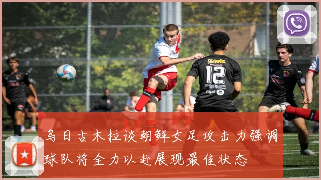 乌日古木拉谈朝鲜女足攻击力强调球队将全力以赴展现最佳状态