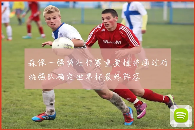 森保一强调壮行赛重要性将通过对抗强队确定世界杯最终阵容