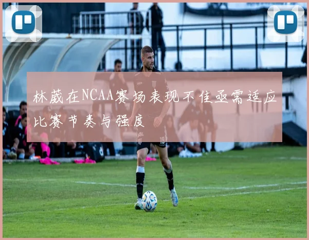 林葳在NCAA赛场表现不佳亟需适应比赛节奏与强度