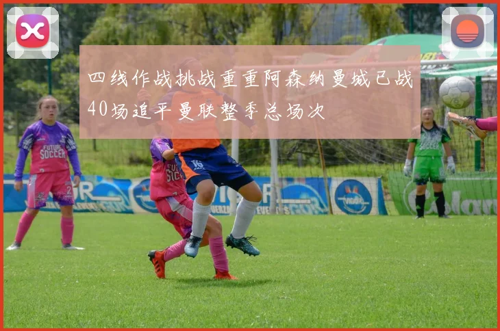 四线作战挑战重重阿森纳曼城已战40场追平曼联整季总场次