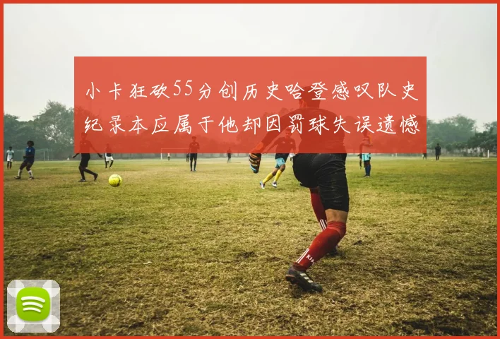 小卡狂砍55分创历史哈登感叹队史纪录本应属于他却因罚球失误遗憾错失