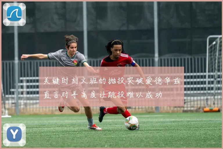 关键时刻文班的抛投突破爱德华兹直言对手高度让跳投难以成功