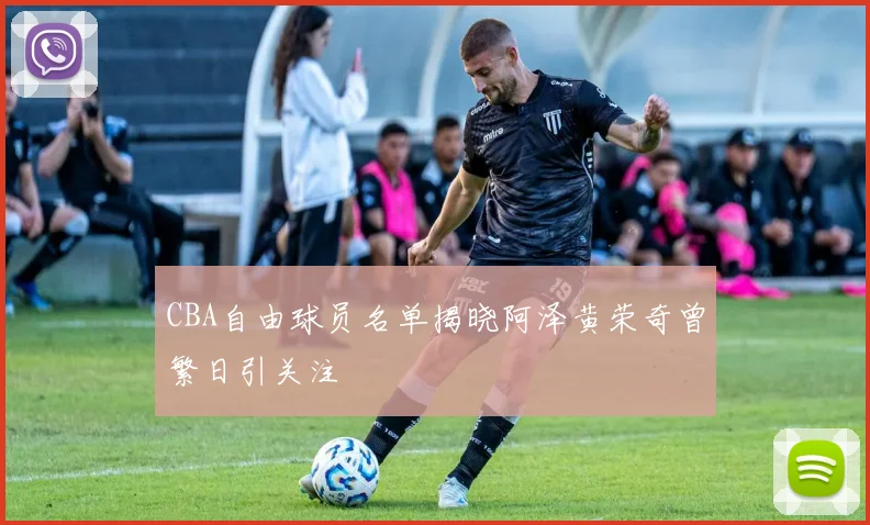 CBA自由球员名单揭晓阿泽黄荣奇曾繁日引关注