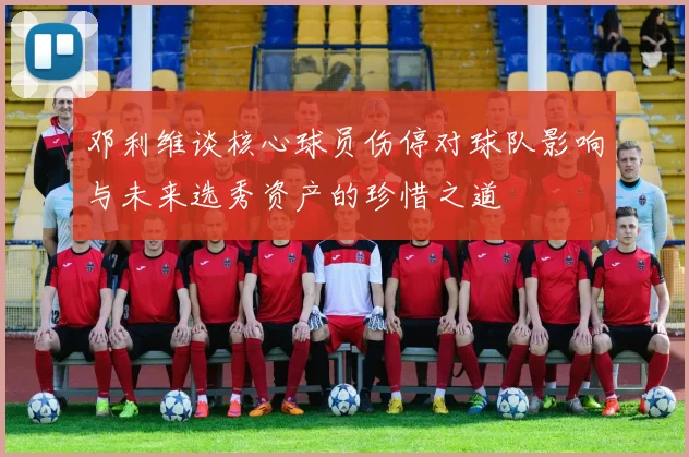 邓利维谈核心球员伤停对球队影响与未来选秀资产的珍惜之道