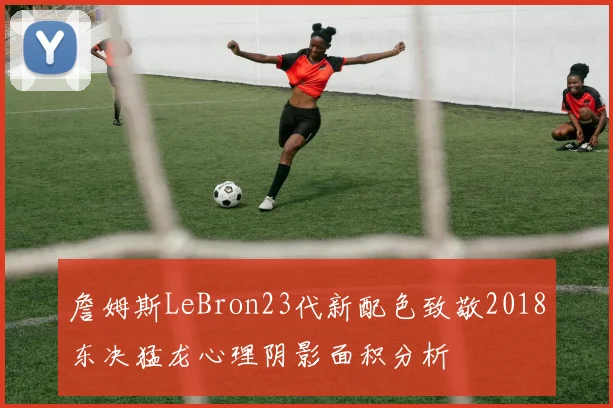 詹姆斯LeBron23代新配色致敬2018东决猛龙心理阴影面积分析