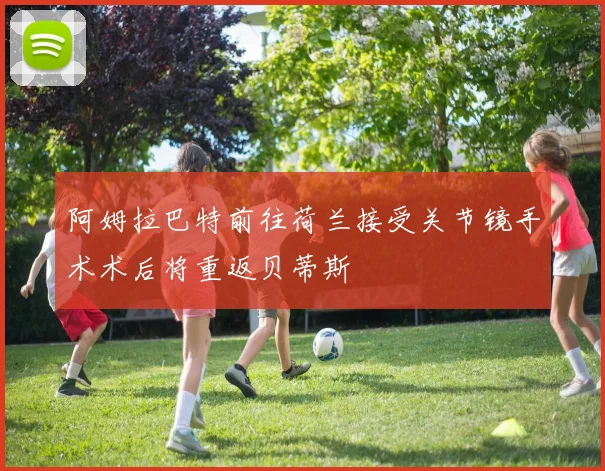 阿姆拉巴特前往荷兰接受关节镜手术术后将重返贝蒂斯