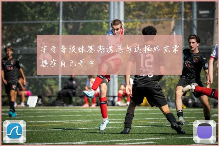 字母哥谈休赛期诱惑与选择终究掌握在自己手中