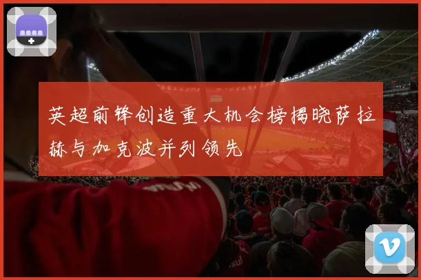 英超前锋创造重大机会榜揭晓萨拉赫与加克波并列领先