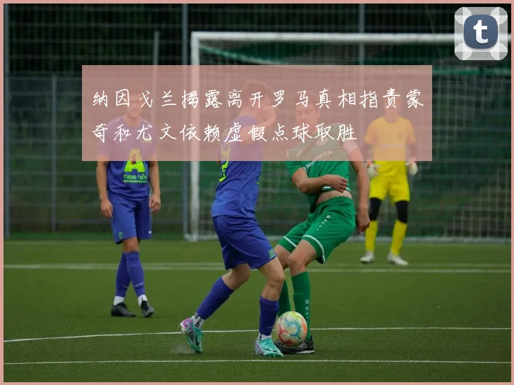 纳因戈兰揭露离开罗马真相指责蒙奇和尤文依赖虚假点球取胜