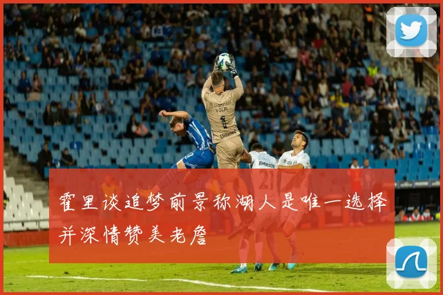 霍里谈追梦前景称湖人是唯一选择并深情赞美老詹
