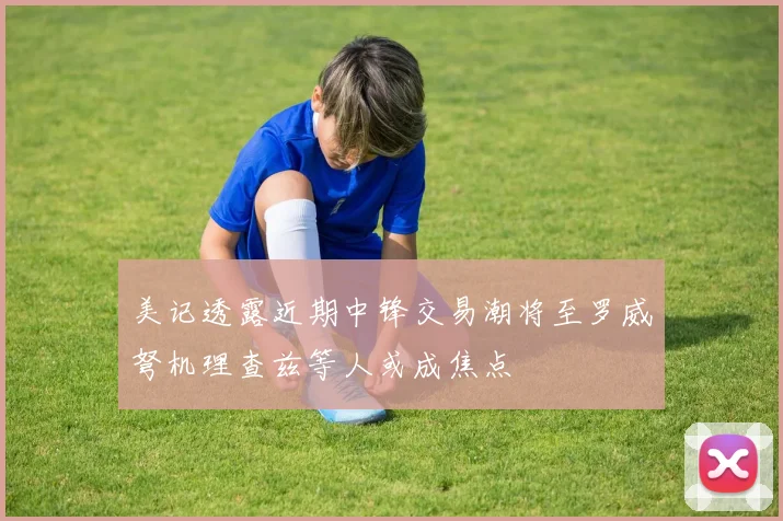 美记透露近期中锋交易潮将至罗威弩机理查兹等人或成焦点