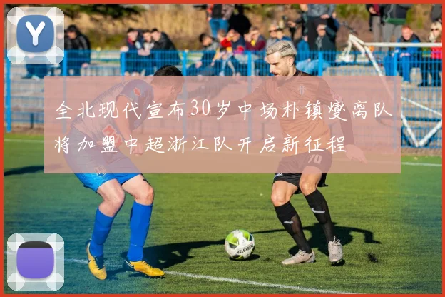 全北现代宣布30岁中场朴镇燮离队将加盟中超浙江队开启新征程